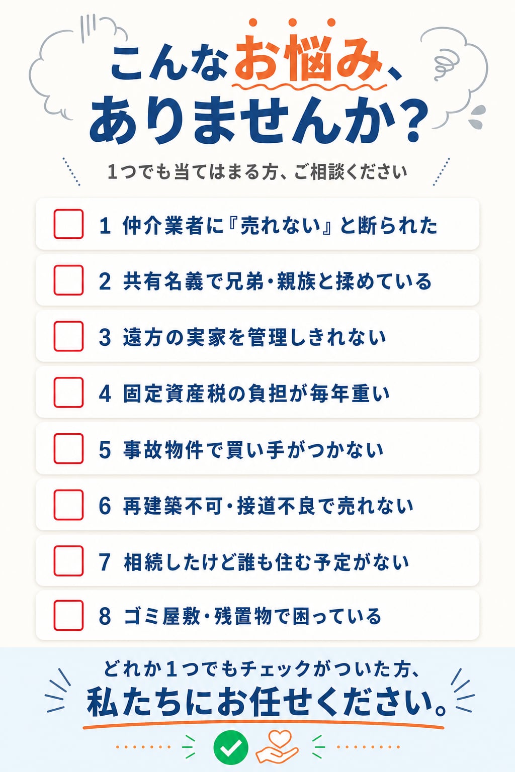 こんなお悩み、ありませんか?1つでも当てはまる方、ご相談ください。1.仲介業者に「売れない」と断られた、2.共有名義で兄弟・親族と揉めている、3.遠方の実家を管理しきれない、4.固定資産税の負担が毎年重い、5.事故物件で買い手がつかない、6.再建築不可・接道不良で売れない、7.相続したけど誰も住む予定がない、8.ゴミ屋敷・残置物で困っている。どれか1つでもチェックがついた方、私たちにお任せください。